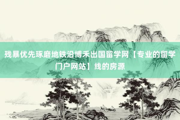 残暴优先琢磨地铁沿博禾出国留学网【专业的留学门户网站】线的房源