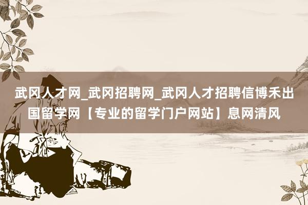 武冈人才网_武冈招聘网_武冈人才招聘信博禾出国留学网【专业的留学门户网站】息网清风
