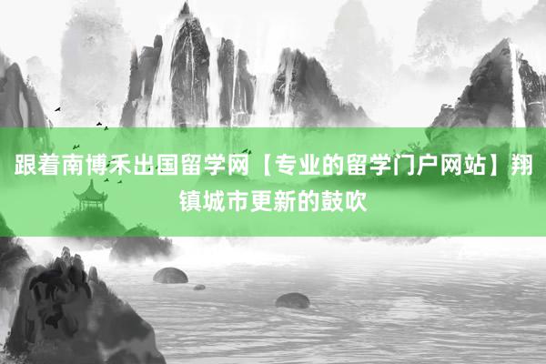 跟着南博禾出国留学网【专业的留学门户网站】翔镇城市更新的鼓吹