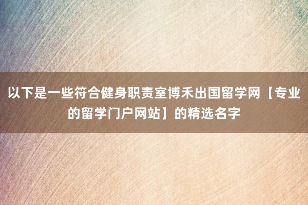 以下是一些符合健身职责室博禾出国留学网【专业的留学门户网站】的精选名字